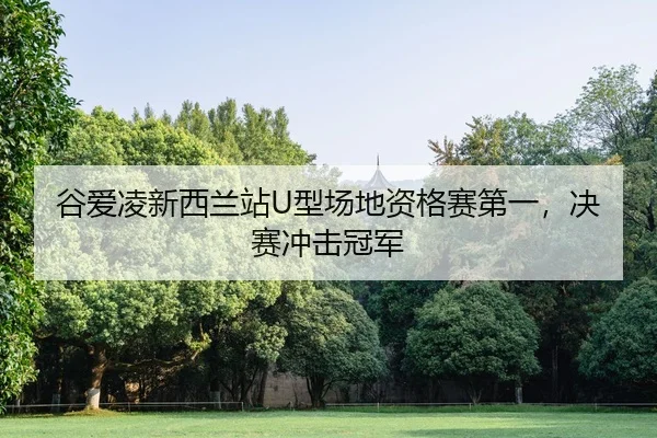 谷爱凌新西兰站U型场地资格赛第一，决赛冲击冠军